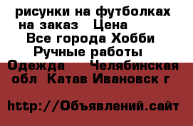 рисунки на футболках на заказ › Цена ­ 600 - Все города Хобби. Ручные работы » Одежда   . Челябинская обл.,Катав-Ивановск г.